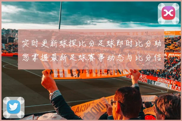 实时更新球探比分足球即时比分助您掌握最新足球赛事动态与比分信息