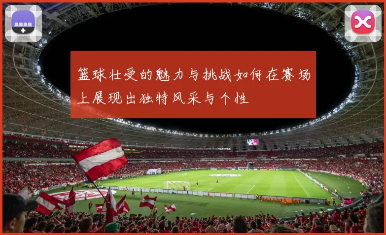 篮球壮受的魅力与挑战如何在赛场上展现出独特风采与个性
