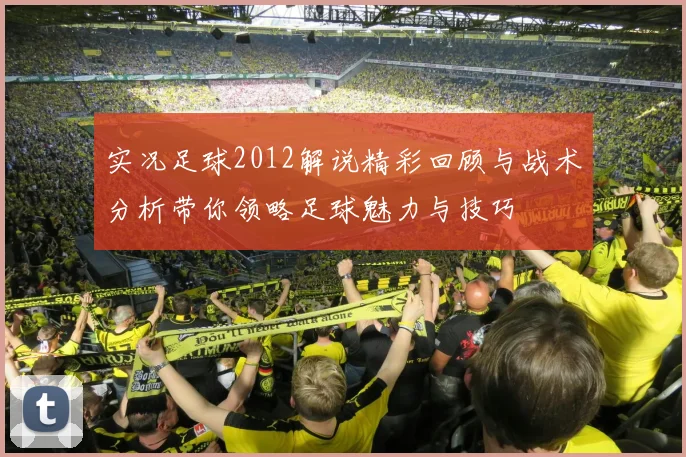 实况足球2012解说精彩回顾与战术分析带你领略足球魅力与技巧