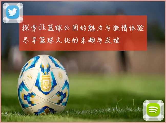 探索dk篮球公园的魅力与激情体验尽享篮球文化的乐趣与友谊