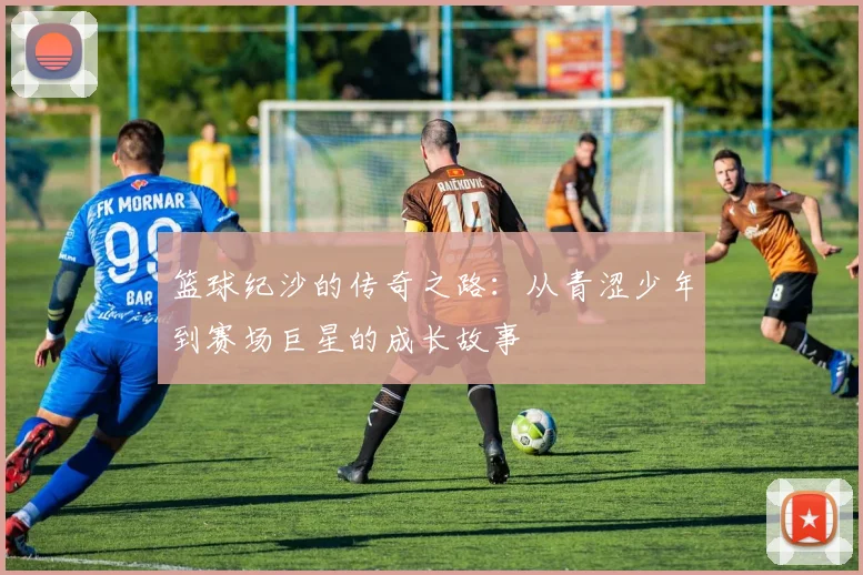 篮球纪沙的传奇之路：从青涩少年到赛场巨星的成长故事