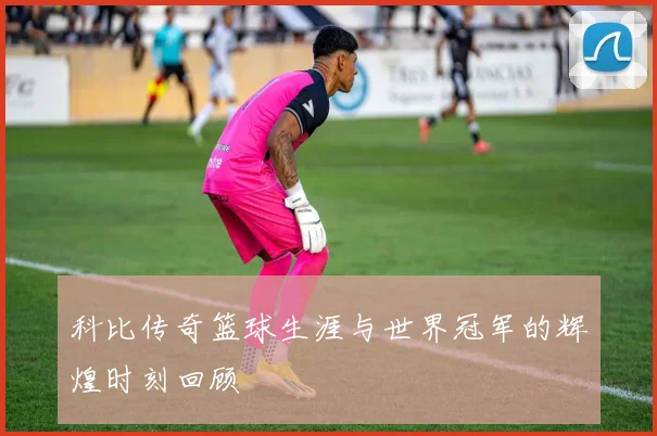 科比传奇篮球生涯与世界冠军的辉煌时刻回顾