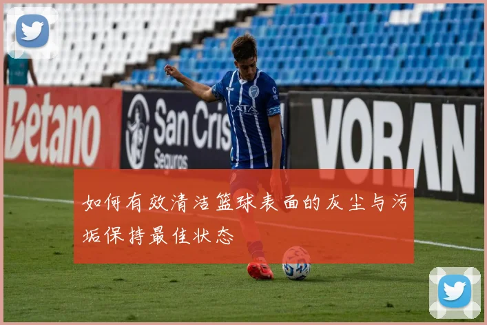 如何有效清洁篮球表面的灰尘与污垢保持最佳状态