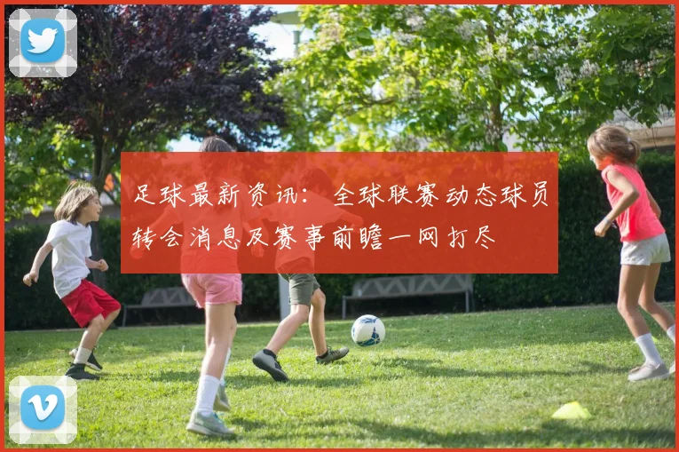 足球最新资讯：全球联赛动态球员转会消息及赛事前瞻一网打尽