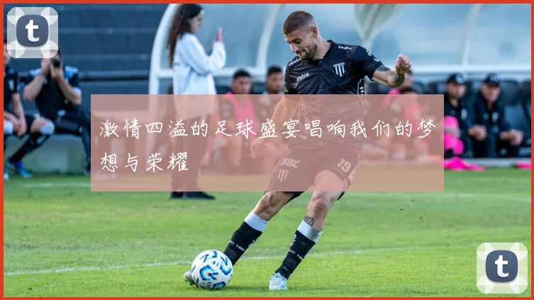 激情四溢的足球盛宴唱响我们的梦想与荣耀